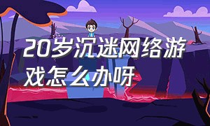 20岁沉迷网络游戏怎么办呀