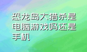 恐龙岛大猎杀是电脑游戏吗还是手机（恐龙岛大猎杀憨胖下载）