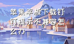 苹果平板下载钉钉提示不兼容怎么办（苹果平板下载钉钉不兼容怎么办）