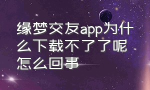 缘梦交友app为什么下载不了了呢怎么回事