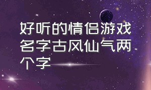 好听的情侣游戏名字古风仙气两个字（四个字唯美古风游戏情侣名字大全）