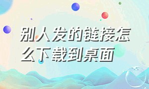 别人发的链接怎么下载到桌面（别人发的链接怎么下载到桌面上去）