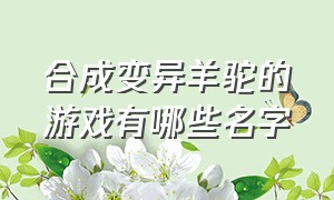 合成变异羊驼的游戏有哪些名字（合成羊驼赚钱的游戏叫什么）