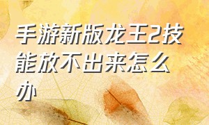 手游新版龙王2技能放不出来怎么办（新版龙王手游教学玩法技巧）