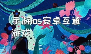 手游ios安卓互通游戏（ios和安卓互通的联机游戏手游）