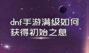 dnf手游满级如何获得初始之息（dnf手游官网内测）