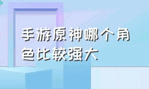 手游原神哪个角色比较强大（原神手游什么角色推荐玩）