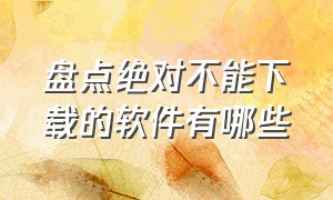 盘点绝对不能下载的软件有哪些（盘点绝对不能下载的软件有哪些图片）