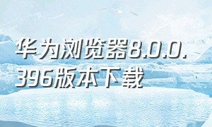 华为浏览器8.0.0.396版本下载（华为浏览器10.8.5.4721下载）