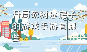 开局砍树建房子的游戏手游有哪些（砍树建房子的手游游戏排行榜）