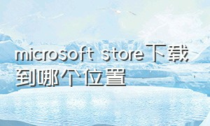 microsoft store下载到哪个位置