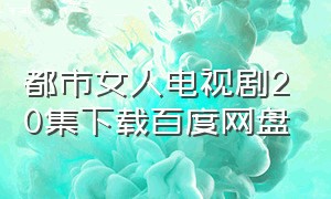 都市女人电视剧20集下载百度网盘（都市女性电视剧20集免费观看）