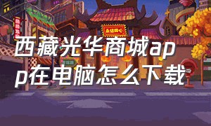 西藏光华商城app在电脑怎么下载