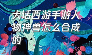 大话西游手游人物神兽怎么合成的