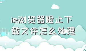 ie浏览器阻止下载文件怎么处理（电脑浏览器下载东西被阻止怎么办）