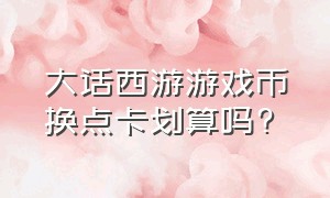 大话西游游戏币换点卡划算吗?（大话西游游戏币换点卡划算吗安全吗）