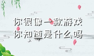 你很像一款游戏你知道是什么吗（我觉得你特别像一款游戏怎么回复）