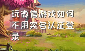 玩微信游戏如何不用实名认证登录（为什么微信登录游戏不用实名认证）