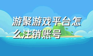 游聚游戏平台怎么注销账号（游聚游戏平台怎么改昵称）