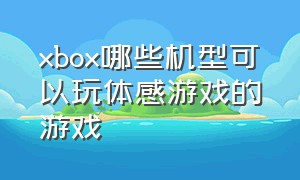 xbox哪些机型可以玩体感游戏的游戏（xbox必玩中文体感游戏）