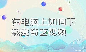 在电脑上如何下载爱奇艺视频（在电脑上如何下载爱奇艺视频到桌面）