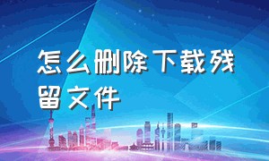 怎么删除下载残留文件（下载后删不掉文件怎么删除）