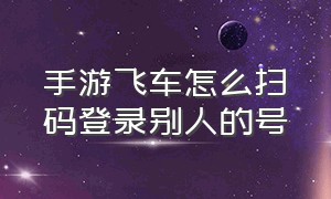 手游飞车怎么扫码登录别人的号（手游飞车微信扫码登录为什么不行）