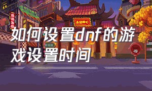如何设置dnf的游戏设置时间（dnf冷却时间栏目怎么设置）