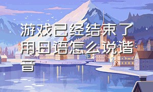 游戏已经结束了用日语怎么说谐音（怎么翻译游戏里的日语）