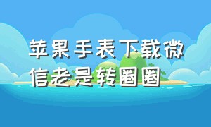 苹果手表下载微信老是转圈圈