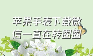 苹果手表下载微信一直在转圈圈（苹果手表接收微信滞后的解决方法）