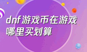 dnf游戏币在游戏哪里买划算（dnf游戏币卖在游戏商城里划算吗）