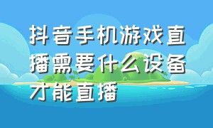 抖音手机游戏直播需要什么设备才能直播（抖音直播游戏手机怎么直播）