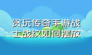 贪玩传奇手游战士战纹如何摆放（传奇手游中战纹怎么分配）