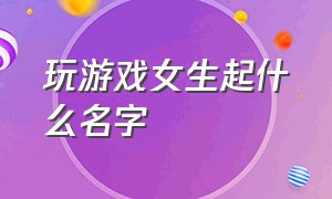 玩游戏女生起什么名字（女生玩游戏取什么名字好听两个字）