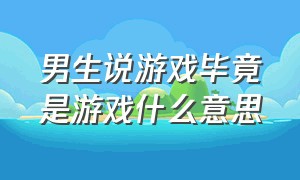 男生说游戏毕竟是游戏什么意思（男生说玩游戏去了意思是你闭嘴吧）