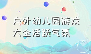 户外幼儿园游戏大全活跃气氛（幼儿园户外游戏大全最新）