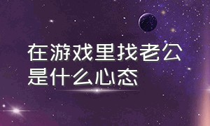 在游戏里找老公是什么心态（在游戏里找老公是什么心态的人）