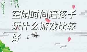 空闲时间陪孩子玩什么游戏比较好（空闲时间陪孩子玩什么游戏比较好一点）