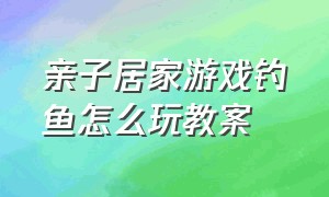 亲子居家游戏钓鱼怎么玩教案