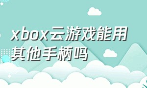 xbox云游戏能用其他手柄吗（xbox手柄玩xbox云游戏支持震动吗）