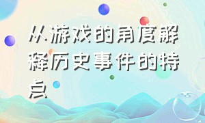 从游戏的角度解释历史事件的特点（游戏中的历史与真实历史的评价）