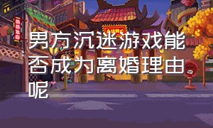 男方沉迷游戏能否成为离婚理由呢