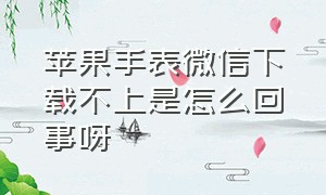 苹果手表微信下载不上是怎么回事呀（苹果手表微信登不上去怎么弄）