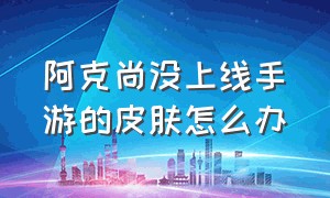 阿克尚没上线手游的皮肤怎么办（阿克尚怎么还没上线）