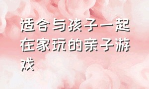 适合与孩子一起在家玩的亲子游戏（适合幼儿在家跟父母玩的亲子游戏）