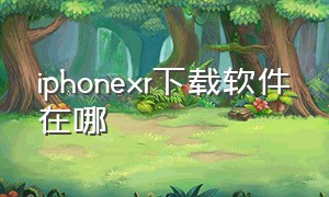 iphonexr下载软件在哪（苹果xr手机在哪里下载软件）