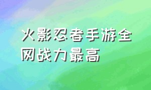 火影忍者手游全网战力最高（火影忍者手游战力全服排名第一）