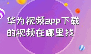 华为视频app下载的视频在哪里找（华为手机怎么找其他app下载的视频）