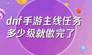 dnf手游主线任务多少级就做完了